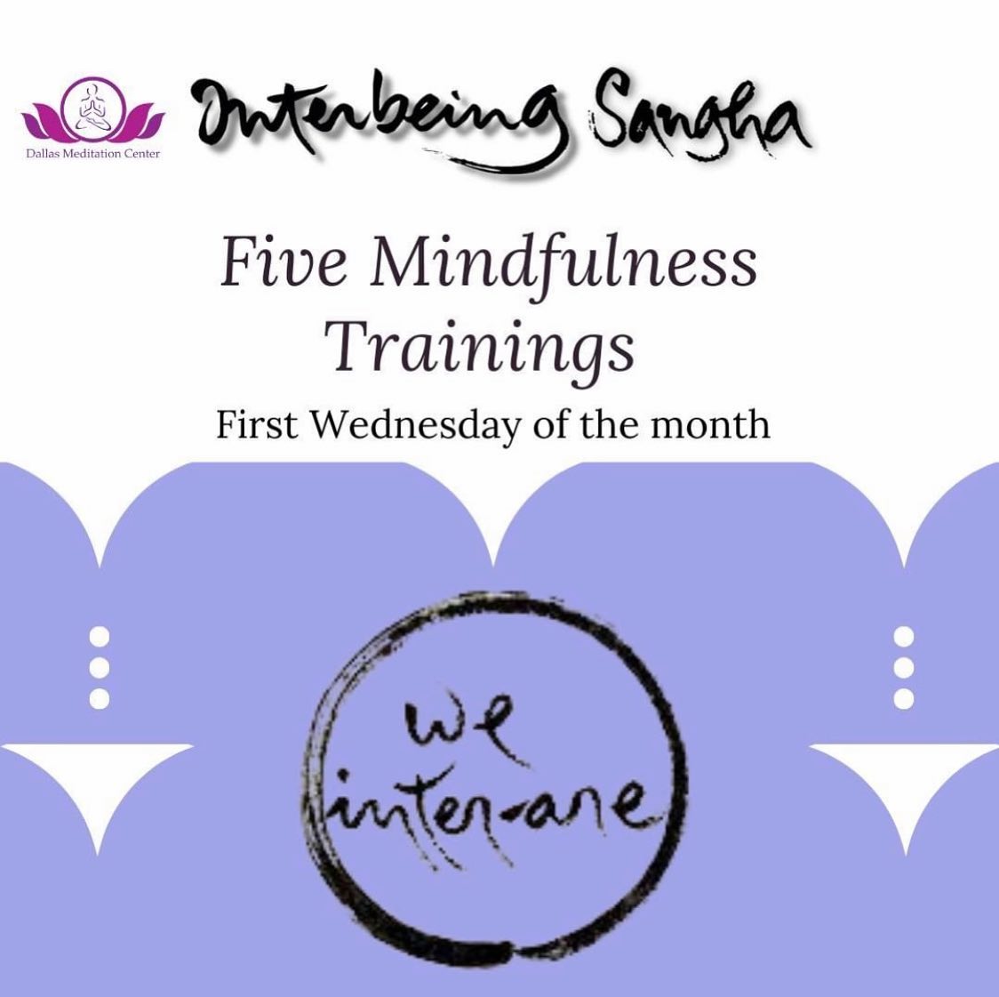 On the first Wednesdays of each month, Interbeing Sangha discusses the #fivemindfulnesstrainings  that were written by Thich Nhat Hanh to present a Buddhist contribution to a global ethic.  Do you wonder why he called them trainings?  Here is what he said:

“The Five Mindfulness Trainings are called trainings because they are something to practice each day, not something we’re expected to do perfectly all the time.  They are there to remind us of our aspirations and our commitment.  Practicing them, we continue to learn and to deepen our practice and our understanding.”

Weekly Interbeing Meditation Group Link: https://dallasmeditationcenter.com/event/interbeing-sangha-and-earth-holder-sangha/