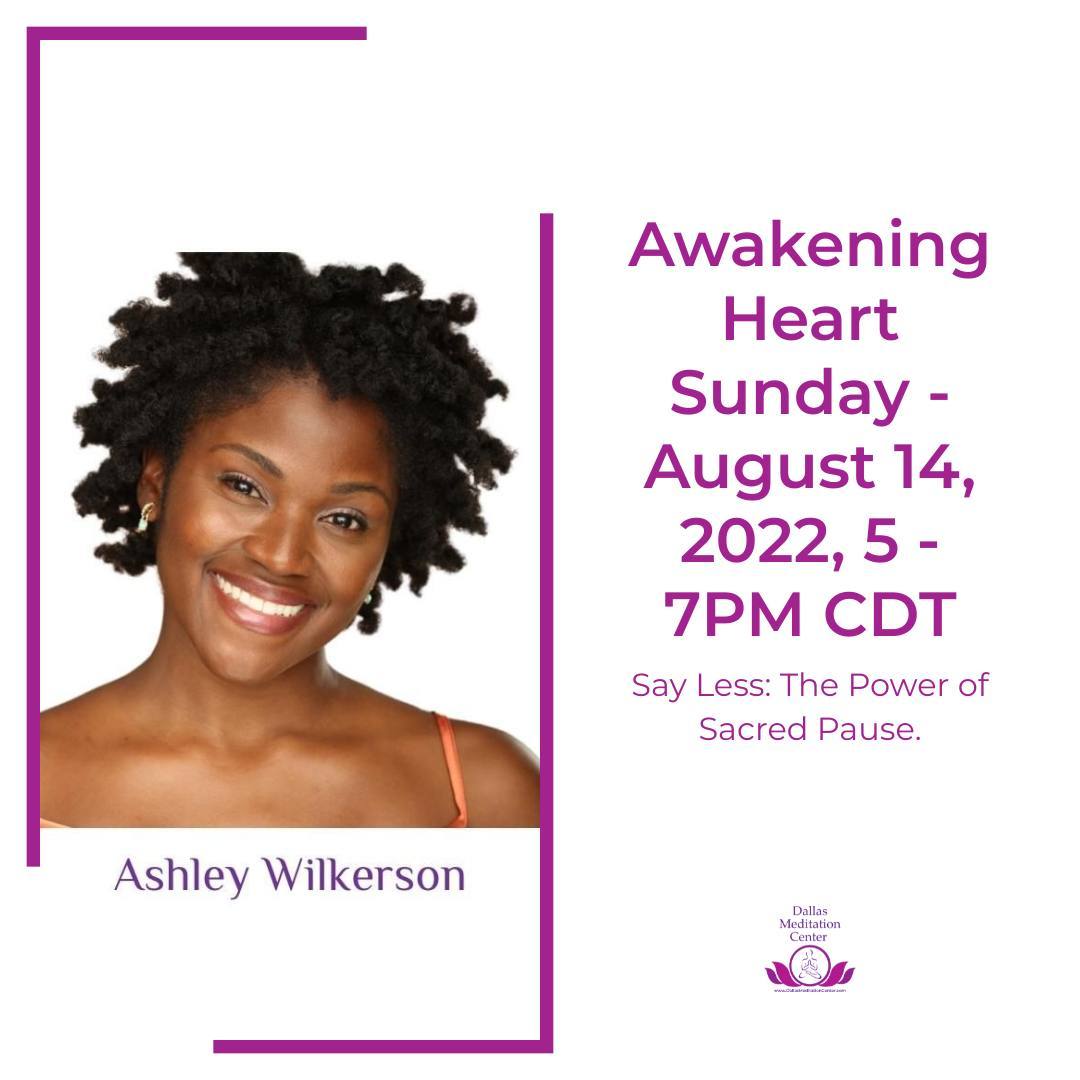On Sunday, our guest speaker will be Ashley Wilkerson. I’m really pleased that Ashley is able to join us and grateful for the technology that makes that possible. Her website describes her as “a heart-centered Actress, Poet, Mindfulness Meditation Teacher, and Wellness Practitioner, who uses her gifts to bring more love, truth, and healing to the world.”

That description is very true! I hope you’ll join me on Sunday when Ashley will speak on the topic Say Less – The Power of Sacred Pause. This is what she says about her talk: “We are living in a time where there is so much noise and; confusion, it’s crucial that we practice deep listening, think before we speak, and in some cases, simply observe.”

I look forward to meditating, singing, and sharing with you when we gather for Awakening Heart Sangha on Sunday, August 14, from 5 – 7pm CDT.

Peace, love, and joy to all,
Bobbie